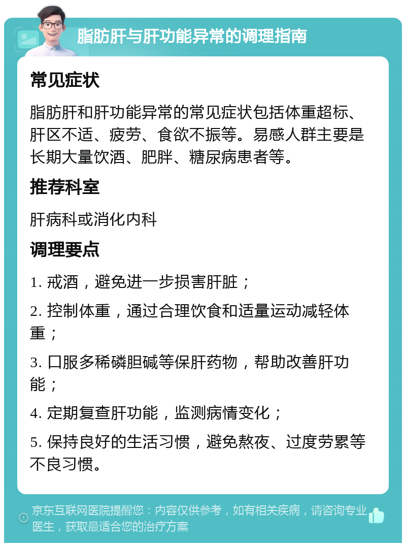 脂肪肝与肝功能异常的调理指南 常见症状 脂肪肝和肝功能异常的常见症状包括体重超标、肝区不适、疲劳、食欲不振等。易感人群主要是长期大量饮酒、肥胖、糖尿病患者等。 推荐科室 肝病科或消化内科 调理要点 1. 戒酒，避免进一步损害肝脏； 2. 控制体重，通过合理饮食和适量运动减轻体重； 3. 口服多稀磷胆碱等保肝药物，帮助改善肝功能； 4. 定期复查肝功能，监测病情变化； 5. 保持良好的生活习惯，避免熬夜、过度劳累等不良习惯。