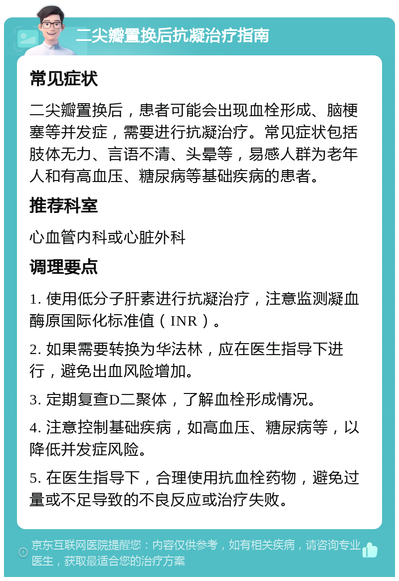 二尖瓣置换后抗凝治疗指南 常见症状 二尖瓣置换后，患者可能会出现血栓形成、脑梗塞等并发症，需要进行抗凝治疗。常见症状包括肢体无力、言语不清、头晕等，易感人群为老年人和有高血压、糖尿病等基础疾病的患者。 推荐科室 心血管内科或心脏外科 调理要点 1. 使用低分子肝素进行抗凝治疗，注意监测凝血酶原国际化标准值（INR）。 2. 如果需要转换为华法林，应在医生指导下进行，避免出血风险增加。 3. 定期复查D二聚体，了解血栓形成情况。 4. 注意控制基础疾病，如高血压、糖尿病等，以降低并发症风险。 5. 在医生指导下，合理使用抗血栓药物，避免过量或不足导致的不良反应或治疗失败。