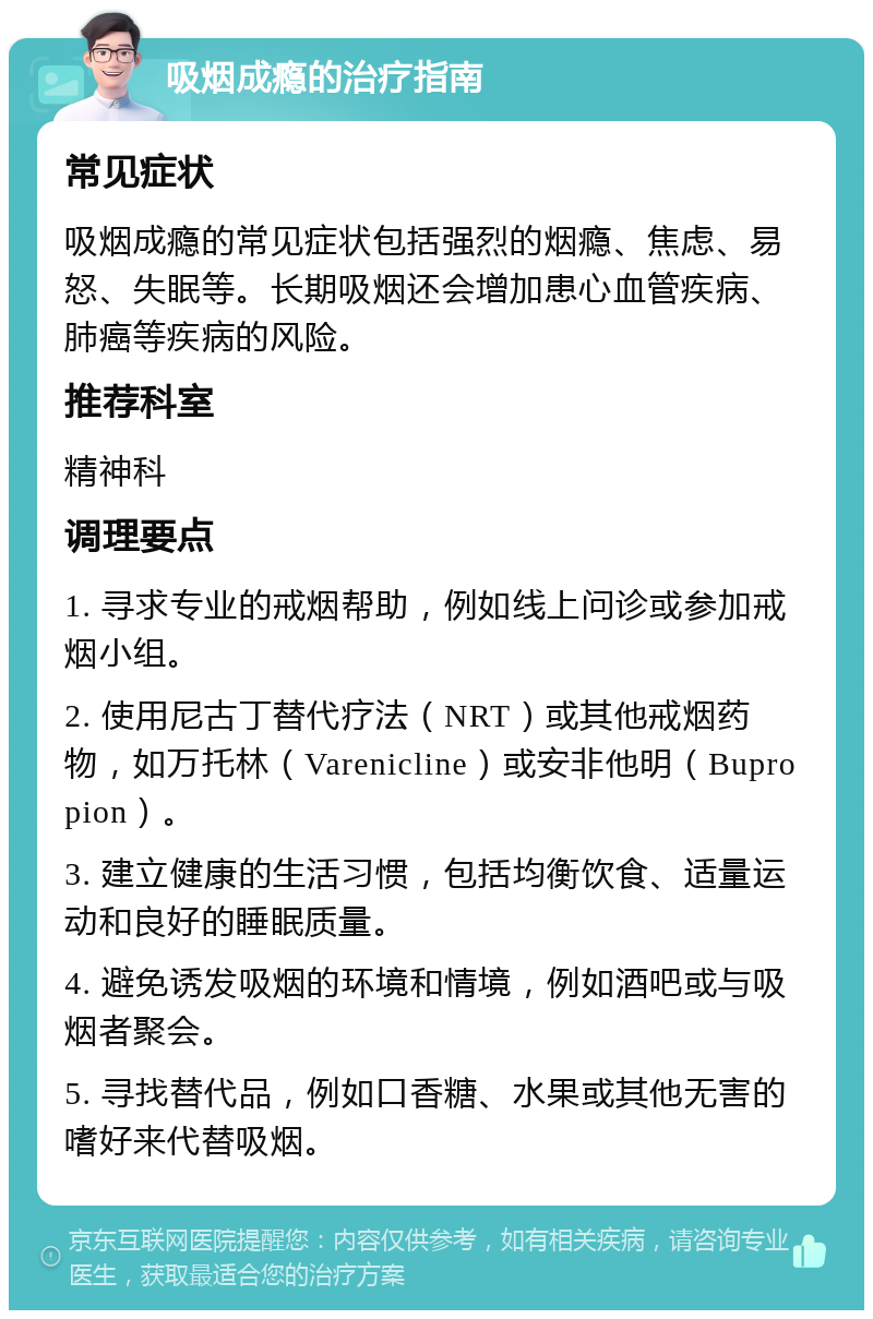 吸烟成瘾的治疗指南 常见症状 吸烟成瘾的常见症状包括强烈的烟瘾、焦虑、易怒、失眠等。长期吸烟还会增加患心血管疾病、肺癌等疾病的风险。 推荐科室 精神科 调理要点 1. 寻求专业的戒烟帮助，例如线上问诊或参加戒烟小组。 2. 使用尼古丁替代疗法（NRT）或其他戒烟药物，如万托林（Varenicline）或安非他明（Bupropion）。 3. 建立健康的生活习惯，包括均衡饮食、适量运动和良好的睡眠质量。 4. 避免诱发吸烟的环境和情境，例如酒吧或与吸烟者聚会。 5. 寻找替代品，例如口香糖、水果或其他无害的嗜好来代替吸烟。