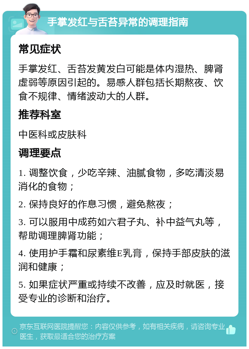 手掌发红与舌苔异常的调理指南 常见症状 手掌发红、舌苔发黄发白可能是体内湿热、脾肾虚弱等原因引起的。易感人群包括长期熬夜、饮食不规律、情绪波动大的人群。 推荐科室 中医科或皮肤科 调理要点 1. 调整饮食，少吃辛辣、油腻食物，多吃清淡易消化的食物； 2. 保持良好的作息习惯，避免熬夜； 3. 可以服用中成药如六君子丸、补中益气丸等，帮助调理脾肾功能； 4. 使用护手霜和尿素维E乳膏，保持手部皮肤的滋润和健康； 5. 如果症状严重或持续不改善，应及时就医，接受专业的诊断和治疗。