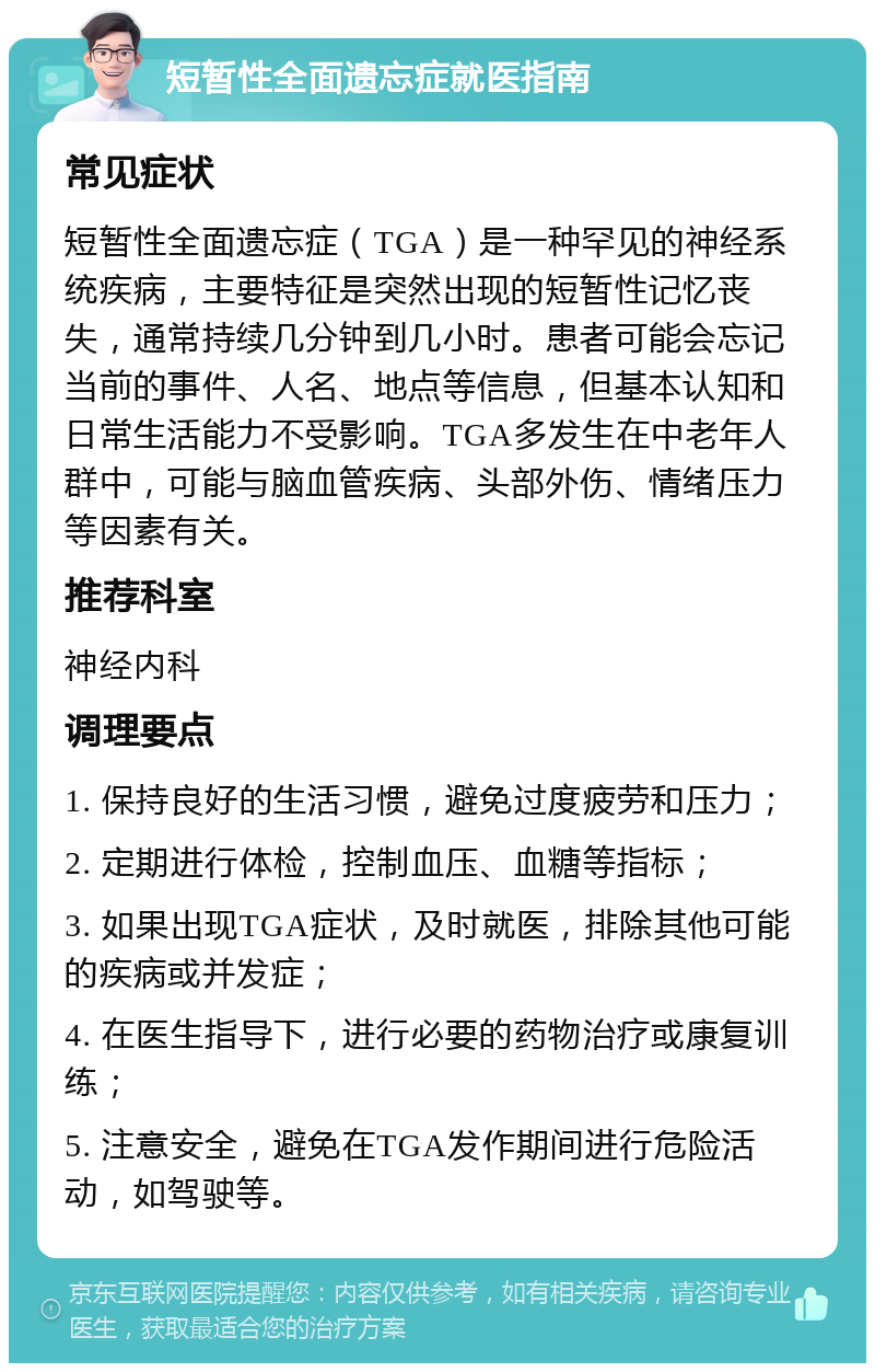 短暂性全面遗忘症就医指南 常见症状 短暂性全面遗忘症（TGA）是一种罕见的神经系统疾病，主要特征是突然出现的短暂性记忆丧失，通常持续几分钟到几小时。患者可能会忘记当前的事件、人名、地点等信息，但基本认知和日常生活能力不受影响。TGA多发生在中老年人群中，可能与脑血管疾病、头部外伤、情绪压力等因素有关。 推荐科室 神经内科 调理要点 1. 保持良好的生活习惯，避免过度疲劳和压力； 2. 定期进行体检，控制血压、血糖等指标； 3. 如果出现TGA症状，及时就医，排除其他可能的疾病或并发症； 4. 在医生指导下，进行必要的药物治疗或康复训练； 5. 注意安全，避免在TGA发作期间进行危险活动，如驾驶等。