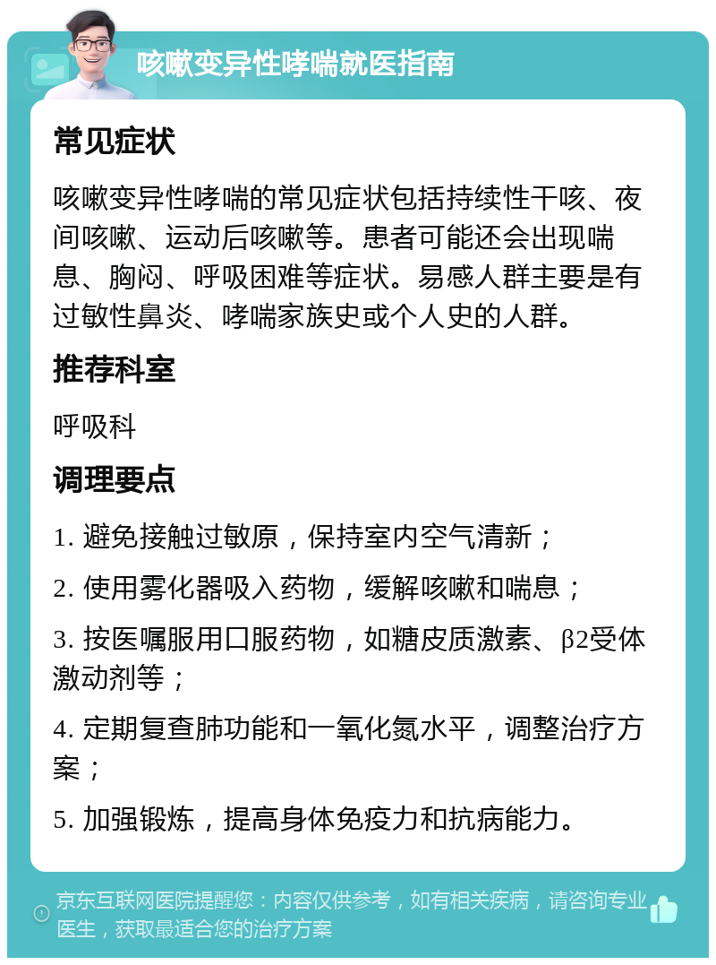 咳嗽变异性哮喘就医指南 常见症状 咳嗽变异性哮喘的常见症状包括持续性干咳、夜间咳嗽、运动后咳嗽等。患者可能还会出现喘息、胸闷、呼吸困难等症状。易感人群主要是有过敏性鼻炎、哮喘家族史或个人史的人群。 推荐科室 呼吸科 调理要点 1. 避免接触过敏原，保持室内空气清新； 2. 使用雾化器吸入药物，缓解咳嗽和喘息； 3. 按医嘱服用口服药物，如糖皮质激素、β2受体激动剂等； 4. 定期复查肺功能和一氧化氮水平，调整治疗方案； 5. 加强锻炼，提高身体免疫力和抗病能力。