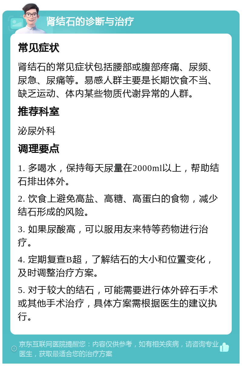 肾结石的诊断与治疗 常见症状 肾结石的常见症状包括腰部或腹部疼痛、尿频、尿急、尿痛等。易感人群主要是长期饮食不当、缺乏运动、体内某些物质代谢异常的人群。 推荐科室 泌尿外科 调理要点 1. 多喝水，保持每天尿量在2000ml以上，帮助结石排出体外。 2. 饮食上避免高盐、高糖、高蛋白的食物，减少结石形成的风险。 3. 如果尿酸高，可以服用友来特等药物进行治疗。 4. 定期复查B超，了解结石的大小和位置变化，及时调整治疗方案。 5. 对于较大的结石，可能需要进行体外碎石手术或其他手术治疗，具体方案需根据医生的建议执行。