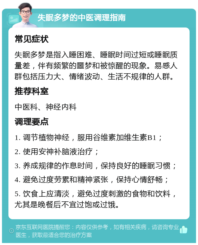 失眠多梦的中医调理指南 常见症状 失眠多梦是指入睡困难、睡眠时间过短或睡眠质量差，伴有频繁的噩梦和被惊醒的现象。易感人群包括压力大、情绪波动、生活不规律的人群。 推荐科室 中医科、神经内科 调理要点 1. 调节植物神经，服用谷维素加维生素B1； 2. 使用安神补脑液治疗； 3. 养成规律的作息时间，保持良好的睡眠习惯； 4. 避免过度劳累和精神紧张，保持心情舒畅； 5. 饮食上应清淡，避免过度刺激的食物和饮料，尤其是晚餐后不宜过饱或过饿。