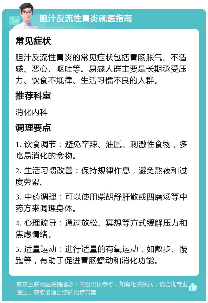 胆汁反流性胃炎就医指南 常见症状 胆汁反流性胃炎的常见症状包括胃肠胀气、不适感、恶心、呕吐等。易感人群主要是长期承受压力、饮食不规律、生活习惯不良的人群。 推荐科室 消化内科 调理要点 1. 饮食调节：避免辛辣、油腻、刺激性食物，多吃易消化的食物。 2. 生活习惯改善：保持规律作息，避免熬夜和过度劳累。 3. 中药调理：可以使用柴胡舒肝散或四磨汤等中药方来调理身体。 4. 心理疏导：通过放松、冥想等方式缓解压力和焦虑情绪。 5. 适量运动：进行适量的有氧运动，如散步、慢跑等，有助于促进胃肠蠕动和消化功能。