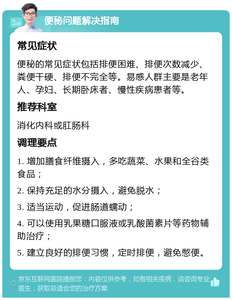 便秘问题解决指南 常见症状 便秘的常见症状包括排便困难、排便次数减少、粪便干硬、排便不完全等。易感人群主要是老年人、孕妇、长期卧床者、慢性疾病患者等。 推荐科室 消化内科或肛肠科 调理要点 1. 增加膳食纤维摄入，多吃蔬菜、水果和全谷类食品； 2. 保持充足的水分摄入，避免脱水； 3. 适当运动，促进肠道蠕动； 4. 可以使用乳果糖口服液或乳酸菌素片等药物辅助治疗； 5. 建立良好的排便习惯，定时排便，避免憋便。