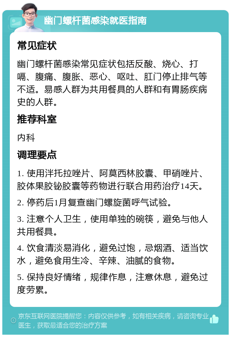 幽门螺杆菌感染就医指南 常见症状 幽门螺杆菌感染常见症状包括反酸、烧心、打嗝、腹痛、腹胀、恶心、呕吐、肛门停止排气等不适。易感人群为共用餐具的人群和有胃肠疾病史的人群。 推荐科室 内科 调理要点 1. 使用泮托拉唑片、阿莫西林胶囊、甲硝唑片、胶体果胶铋胶囊等药物进行联合用药治疗14天。 2. 停药后1月复查幽门螺旋菌呼气试验。 3. 注意个人卫生，使用单独的碗筷，避免与他人共用餐具。 4. 饮食清淡易消化，避免过饱，忌烟酒、适当饮水，避免食用生冷、辛辣、油腻的食物。 5. 保持良好情绪，规律作息，注意休息，避免过度劳累。