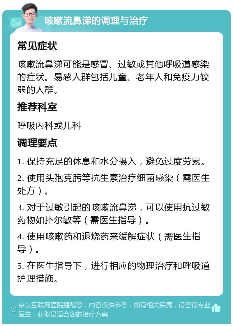 咳嗽流鼻涕的调理与治疗 常见症状 咳嗽流鼻涕可能是感冒、过敏或其他呼吸道感染的症状。易感人群包括儿童、老年人和免疫力较弱的人群。 推荐科室 呼吸内科或儿科 调理要点 1. 保持充足的休息和水分摄入，避免过度劳累。 2. 使用头孢克肟等抗生素治疗细菌感染（需医生处方）。 3. 对于过敏引起的咳嗽流鼻涕，可以使用抗过敏药物如扑尔敏等（需医生指导）。 4. 使用咳嗽药和退烧药来缓解症状（需医生指导）。 5. 在医生指导下，进行相应的物理治疗和呼吸道护理措施。