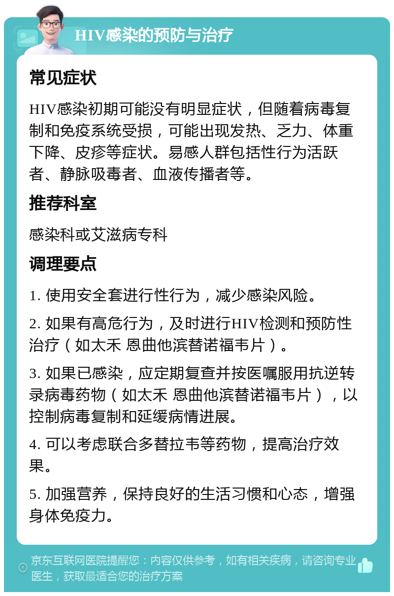 HIV感染的预防与治疗 常见症状 HIV感染初期可能没有明显症状，但随着病毒复制和免疫系统受损，可能出现发热、乏力、体重下降、皮疹等症状。易感人群包括性行为活跃者、静脉吸毒者、血液传播者等。 推荐科室 感染科或艾滋病专科 调理要点 1. 使用安全套进行性行为，减少感染风险。 2. 如果有高危行为，及时进行HIV检测和预防性治疗（如太禾 恩曲他滨替诺福韦片）。 3. 如果已感染，应定期复查并按医嘱服用抗逆转录病毒药物（如太禾 恩曲他滨替诺福韦片），以控制病毒复制和延缓病情进展。 4. 可以考虑联合多替拉韦等药物，提高治疗效果。 5. 加强营养，保持良好的生活习惯和心态，增强身体免疫力。