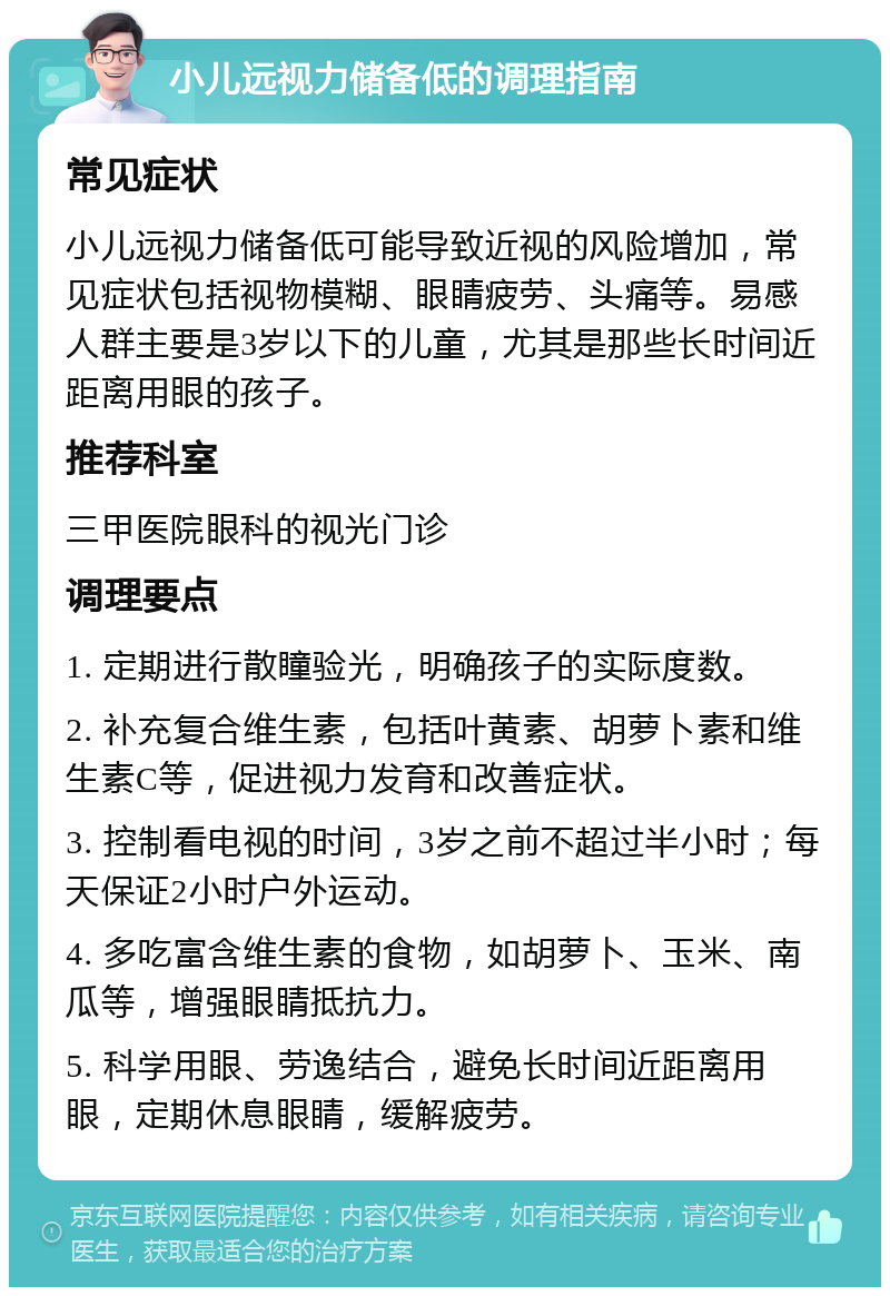 小儿远视力储备低的调理指南 常见症状 小儿远视力储备低可能导致近视的风险增加，常见症状包括视物模糊、眼睛疲劳、头痛等。易感人群主要是3岁以下的儿童，尤其是那些长时间近距离用眼的孩子。 推荐科室 三甲医院眼科的视光门诊 调理要点 1. 定期进行散瞳验光，明确孩子的实际度数。 2. 补充复合维生素，包括叶黄素、胡萝卜素和维生素C等，促进视力发育和改善症状。 3. 控制看电视的时间，3岁之前不超过半小时；每天保证2小时户外运动。 4. 多吃富含维生素的食物，如胡萝卜、玉米、南瓜等，增强眼睛抵抗力。 5. 科学用眼、劳逸结合，避免长时间近距离用眼，定期休息眼睛，缓解疲劳。