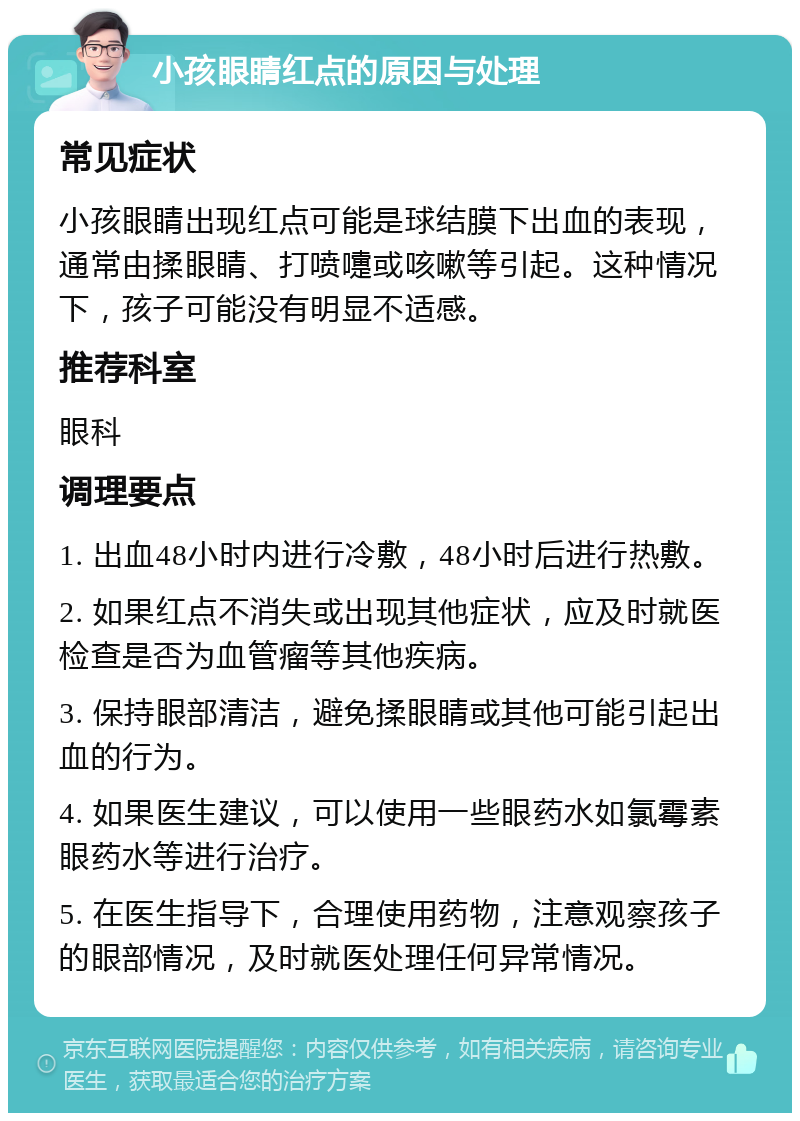 小孩眼睛红点的原因与处理 常见症状 小孩眼睛出现红点可能是球结膜下出血的表现，通常由揉眼睛、打喷嚏或咳嗽等引起。这种情况下，孩子可能没有明显不适感。 推荐科室 眼科 调理要点 1. 出血48小时内进行冷敷，48小时后进行热敷。 2. 如果红点不消失或出现其他症状，应及时就医检查是否为血管瘤等其他疾病。 3. 保持眼部清洁，避免揉眼睛或其他可能引起出血的行为。 4. 如果医生建议，可以使用一些眼药水如氯霉素眼药水等进行治疗。 5. 在医生指导下，合理使用药物，注意观察孩子的眼部情况，及时就医处理任何异常情况。