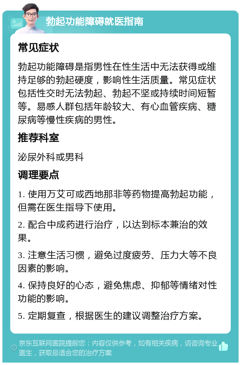 勃起功能障碍就医指南 常见症状 勃起功能障碍是指男性在性生活中无法获得或维持足够的勃起硬度，影响性生活质量。常见症状包括性交时无法勃起、勃起不坚或持续时间短暂等。易感人群包括年龄较大、有心血管疾病、糖尿病等慢性疾病的男性。 推荐科室 泌尿外科或男科 调理要点 1. 使用万艾可或西地那非等药物提高勃起功能，但需在医生指导下使用。 2. 配合中成药进行治疗，以达到标本兼治的效果。 3. 注意生活习惯，避免过度疲劳、压力大等不良因素的影响。 4. 保持良好的心态，避免焦虑、抑郁等情绪对性功能的影响。 5. 定期复查，根据医生的建议调整治疗方案。