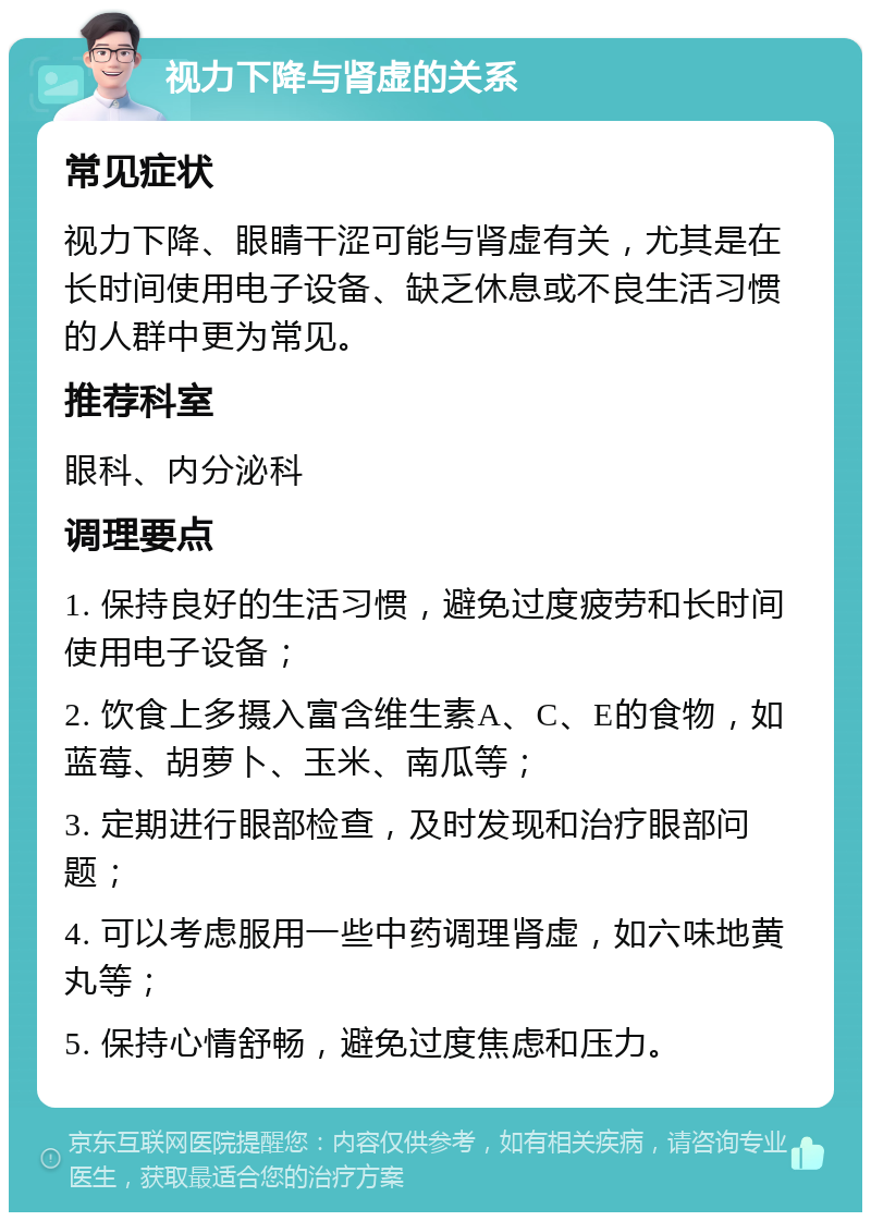 视力下降与肾虚的关系 常见症状 视力下降、眼睛干涩可能与肾虚有关，尤其是在长时间使用电子设备、缺乏休息或不良生活习惯的人群中更为常见。 推荐科室 眼科、内分泌科 调理要点 1. 保持良好的生活习惯，避免过度疲劳和长时间使用电子设备； 2. 饮食上多摄入富含维生素A、C、E的食物，如蓝莓、胡萝卜、玉米、南瓜等； 3. 定期进行眼部检查，及时发现和治疗眼部问题； 4. 可以考虑服用一些中药调理肾虚，如六味地黄丸等； 5. 保持心情舒畅，避免过度焦虑和压力。