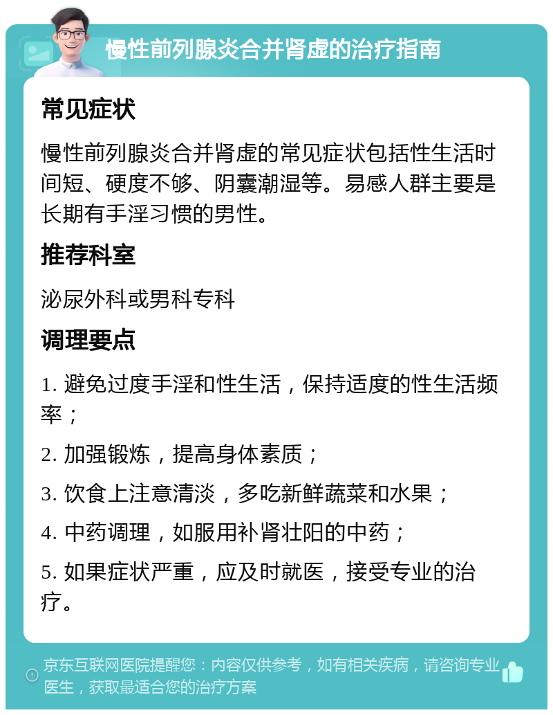 慢性前列腺炎合并肾虚的治疗指南 常见症状 慢性前列腺炎合并肾虚的常见症状包括性生活时间短、硬度不够、阴囊潮湿等。易感人群主要是长期有手淫习惯的男性。 推荐科室 泌尿外科或男科专科 调理要点 1. 避免过度手淫和性生活，保持适度的性生活频率； 2. 加强锻炼，提高身体素质； 3. 饮食上注意清淡，多吃新鲜蔬菜和水果； 4. 中药调理，如服用补肾壮阳的中药； 5. 如果症状严重，应及时就医，接受专业的治疗。