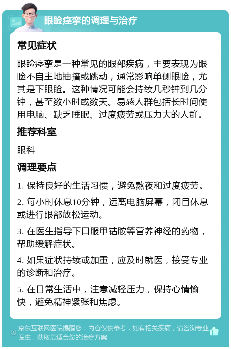 眼睑痉挛的调理与治疗 常见症状 眼睑痉挛是一种常见的眼部疾病，主要表现为眼睑不自主地抽搐或跳动，通常影响单侧眼睑，尤其是下眼睑。这种情况可能会持续几秒钟到几分钟，甚至数小时或数天。易感人群包括长时间使用电脑、缺乏睡眠、过度疲劳或压力大的人群。 推荐科室 眼科 调理要点 1. 保持良好的生活习惯，避免熬夜和过度疲劳。 2. 每小时休息10分钟，远离电脑屏幕，闭目休息或进行眼部放松运动。 3. 在医生指导下口服甲钴胺等营养神经的药物，帮助缓解症状。 4. 如果症状持续或加重，应及时就医，接受专业的诊断和治疗。 5. 在日常生活中，注意减轻压力，保持心情愉快，避免精神紧张和焦虑。