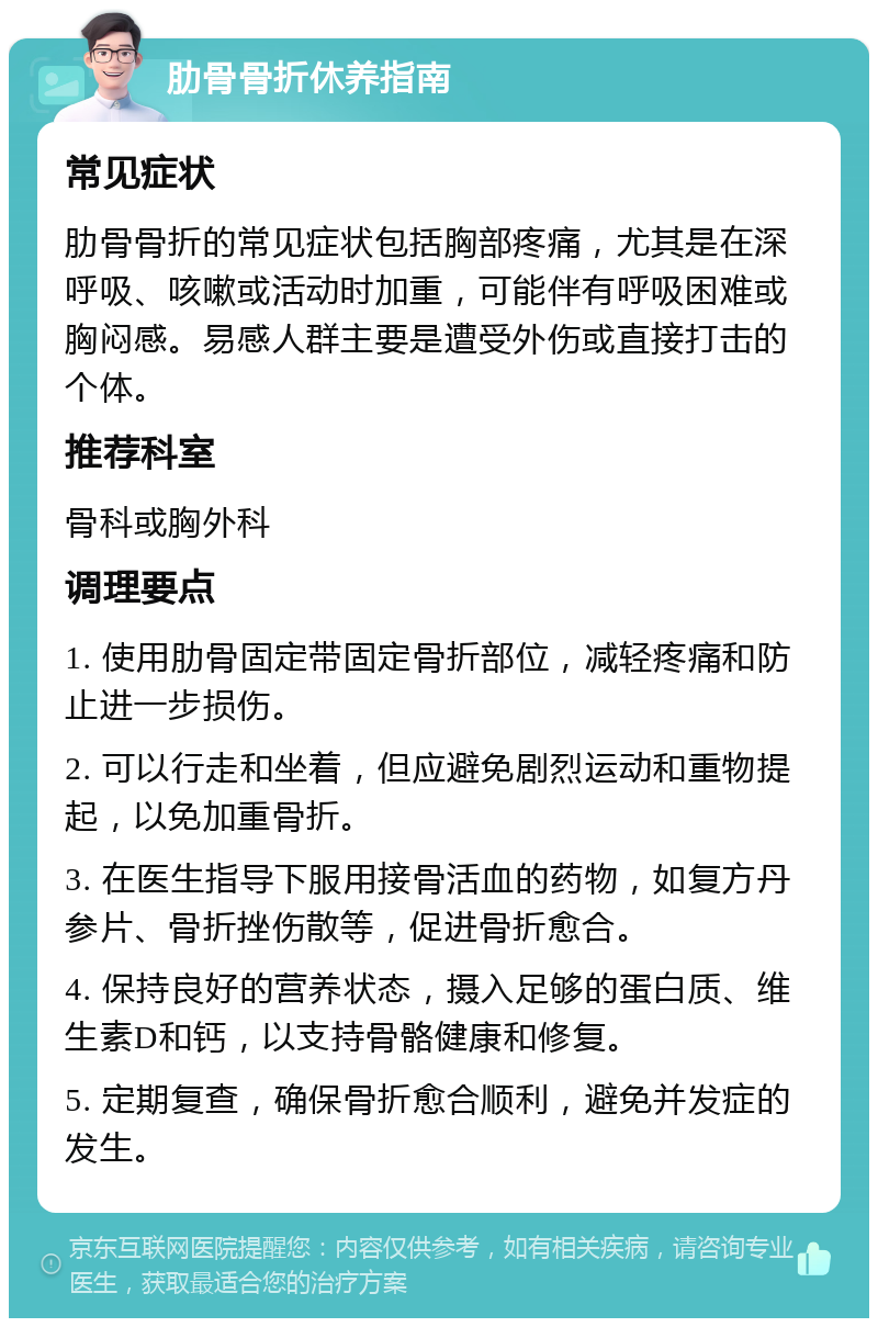 肋骨骨折休养指南 常见症状 肋骨骨折的常见症状包括胸部疼痛，尤其是在深呼吸、咳嗽或活动时加重，可能伴有呼吸困难或胸闷感。易感人群主要是遭受外伤或直接打击的个体。 推荐科室 骨科或胸外科 调理要点 1. 使用肋骨固定带固定骨折部位，减轻疼痛和防止进一步损伤。 2. 可以行走和坐着，但应避免剧烈运动和重物提起，以免加重骨折。 3. 在医生指导下服用接骨活血的药物，如复方丹参片、骨折挫伤散等，促进骨折愈合。 4. 保持良好的营养状态，摄入足够的蛋白质、维生素D和钙，以支持骨骼健康和修复。 5. 定期复查，确保骨折愈合顺利，避免并发症的发生。