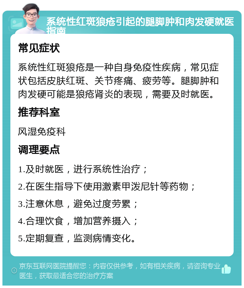 系统性红斑狼疮引起的腿脚肿和肉发硬就医指南 常见症状 系统性红斑狼疮是一种自身免疫性疾病，常见症状包括皮肤红斑、关节疼痛、疲劳等。腿脚肿和肉发硬可能是狼疮肾炎的表现，需要及时就医。 推荐科室 风湿免疫科 调理要点 1.及时就医，进行系统性治疗； 2.在医生指导下使用激素甲泼尼针等药物； 3.注意休息，避免过度劳累； 4.合理饮食，增加营养摄入； 5.定期复查，监测病情变化。