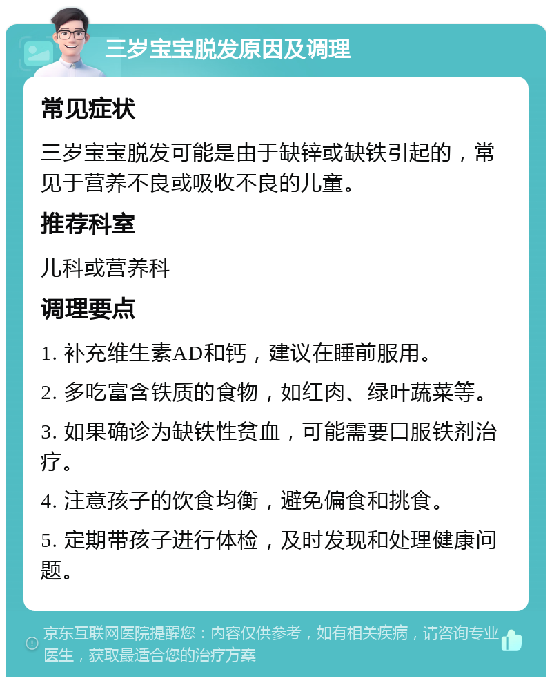 三岁宝宝脱发原因及调理 常见症状 三岁宝宝脱发可能是由于缺锌或缺铁引起的，常见于营养不良或吸收不良的儿童。 推荐科室 儿科或营养科 调理要点 1. 补充维生素AD和钙，建议在睡前服用。 2. 多吃富含铁质的食物，如红肉、绿叶蔬菜等。 3. 如果确诊为缺铁性贫血，可能需要口服铁剂治疗。 4. 注意孩子的饮食均衡，避免偏食和挑食。 5. 定期带孩子进行体检，及时发现和处理健康问题。