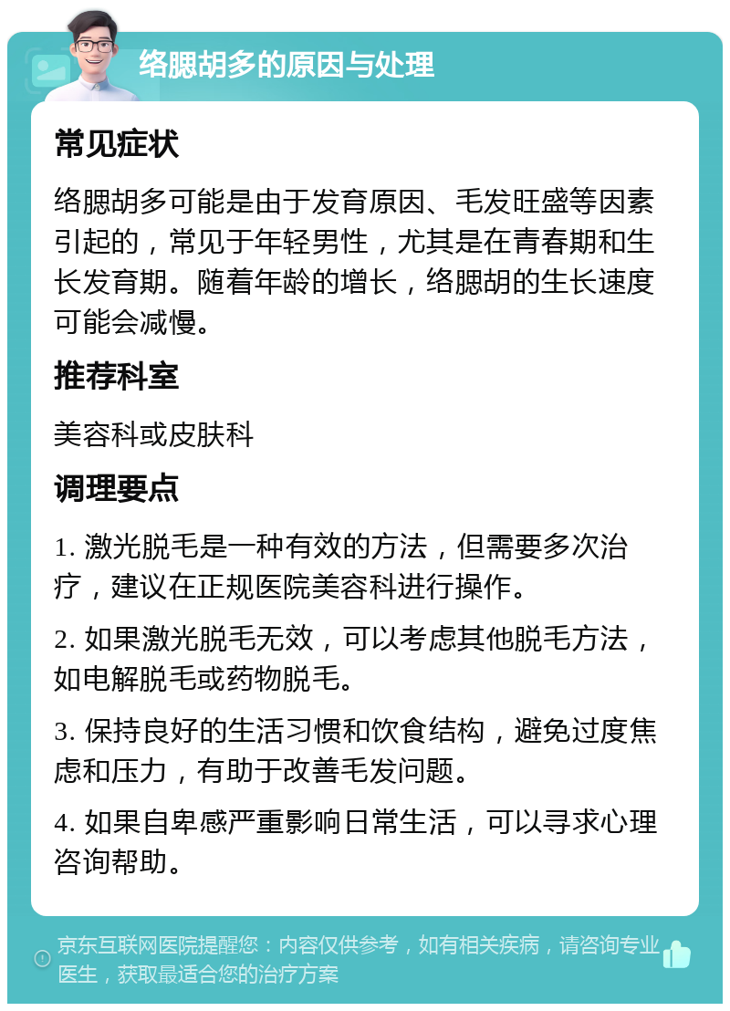 络腮胡多的原因与处理 常见症状 络腮胡多可能是由于发育原因、毛发旺盛等因素引起的，常见于年轻男性，尤其是在青春期和生长发育期。随着年龄的增长，络腮胡的生长速度可能会减慢。 推荐科室 美容科或皮肤科 调理要点 1. 激光脱毛是一种有效的方法，但需要多次治疗，建议在正规医院美容科进行操作。 2. 如果激光脱毛无效，可以考虑其他脱毛方法，如电解脱毛或药物脱毛。 3. 保持良好的生活习惯和饮食结构，避免过度焦虑和压力，有助于改善毛发问题。 4. 如果自卑感严重影响日常生活，可以寻求心理咨询帮助。