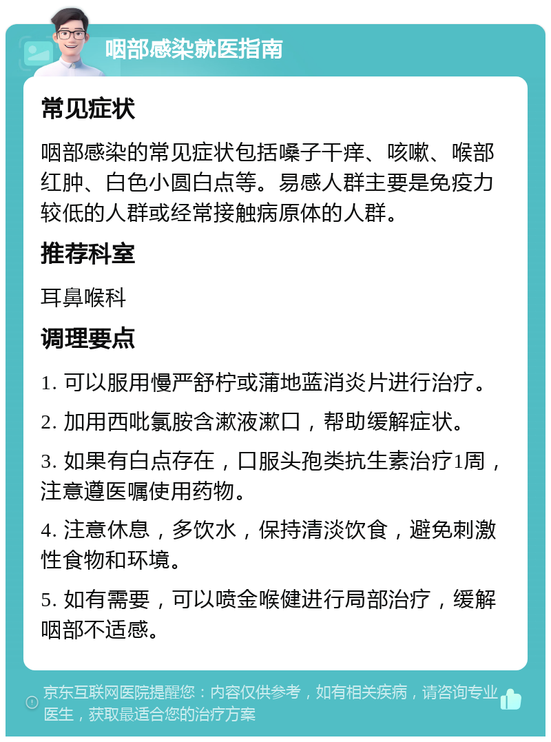 咽部感染就医指南 常见症状 咽部感染的常见症状包括嗓子干痒、咳嗽、喉部红肿、白色小圆白点等。易感人群主要是免疫力较低的人群或经常接触病原体的人群。 推荐科室 耳鼻喉科 调理要点 1. 可以服用慢严舒柠或蒲地蓝消炎片进行治疗。 2. 加用西吡氯胺含漱液漱口，帮助缓解症状。 3. 如果有白点存在，口服头孢类抗生素治疗1周，注意遵医嘱使用药物。 4. 注意休息，多饮水，保持清淡饮食，避免刺激性食物和环境。 5. 如有需要，可以喷金喉健进行局部治疗，缓解咽部不适感。