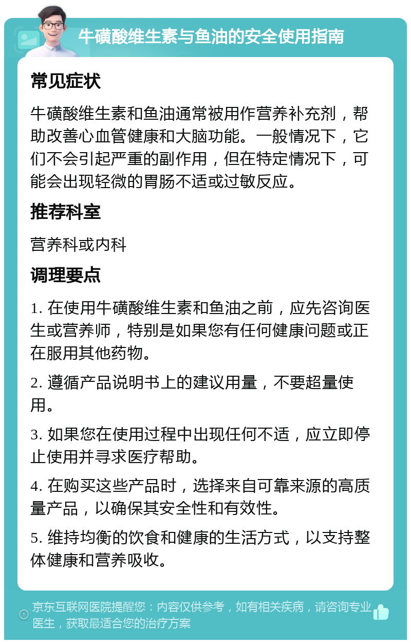 牛磺酸维生素与鱼油的安全使用指南 常见症状 牛磺酸维生素和鱼油通常被用作营养补充剂，帮助改善心血管健康和大脑功能。一般情况下，它们不会引起严重的副作用，但在特定情况下，可能会出现轻微的胃肠不适或过敏反应。 推荐科室 营养科或内科 调理要点 1. 在使用牛磺酸维生素和鱼油之前，应先咨询医生或营养师，特别是如果您有任何健康问题或正在服用其他药物。 2. 遵循产品说明书上的建议用量，不要超量使用。 3. 如果您在使用过程中出现任何不适，应立即停止使用并寻求医疗帮助。 4. 在购买这些产品时，选择来自可靠来源的高质量产品，以确保其安全性和有效性。 5. 维持均衡的饮食和健康的生活方式，以支持整体健康和营养吸收。