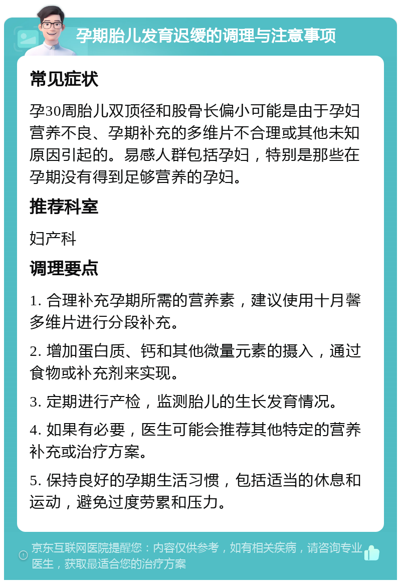 孕期胎儿发育迟缓的调理与注意事项 常见症状 孕30周胎儿双顶径和股骨长偏小可能是由于孕妇营养不良、孕期补充的多维片不合理或其他未知原因引起的。易感人群包括孕妇，特别是那些在孕期没有得到足够营养的孕妇。 推荐科室 妇产科 调理要点 1. 合理补充孕期所需的营养素，建议使用十月馨多维片进行分段补充。 2. 增加蛋白质、钙和其他微量元素的摄入，通过食物或补充剂来实现。 3. 定期进行产检，监测胎儿的生长发育情况。 4. 如果有必要，医生可能会推荐其他特定的营养补充或治疗方案。 5. 保持良好的孕期生活习惯，包括适当的休息和运动，避免过度劳累和压力。