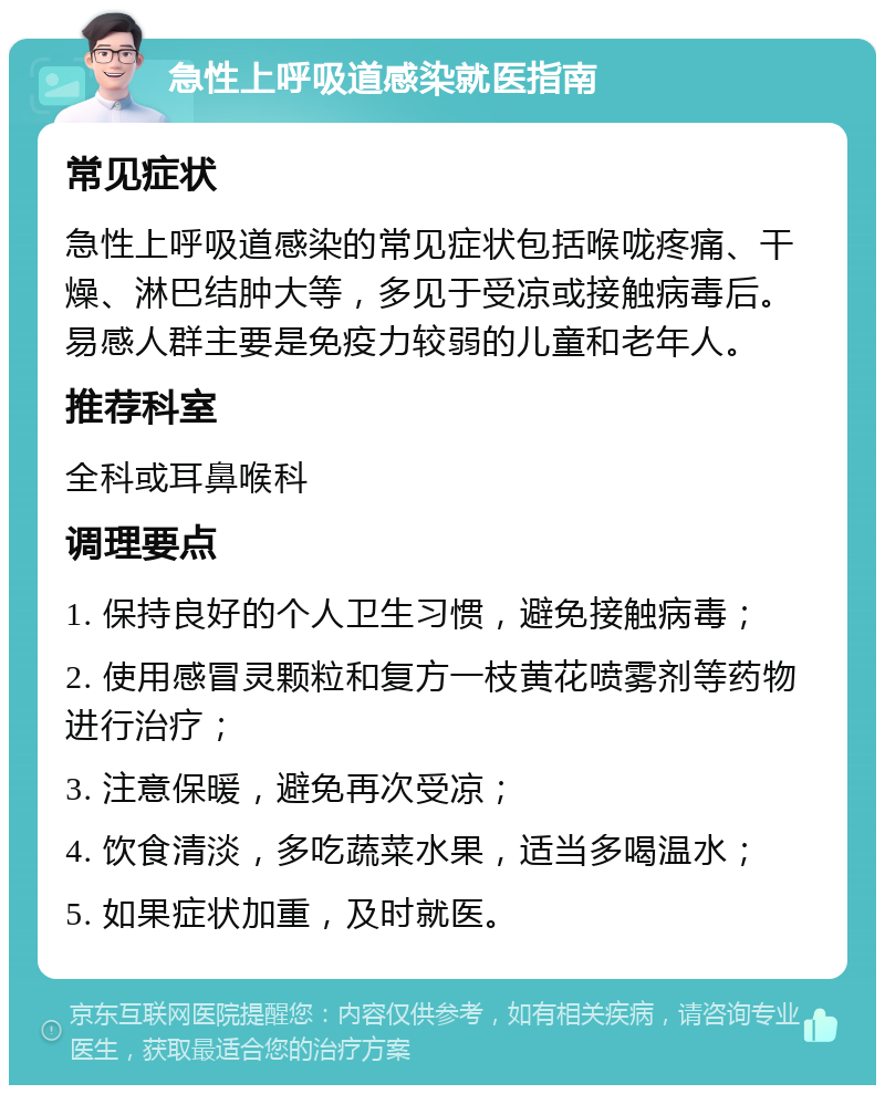 急性上呼吸道感染就医指南 常见症状 急性上呼吸道感染的常见症状包括喉咙疼痛、干燥、淋巴结肿大等，多见于受凉或接触病毒后。易感人群主要是免疫力较弱的儿童和老年人。 推荐科室 全科或耳鼻喉科 调理要点 1. 保持良好的个人卫生习惯，避免接触病毒； 2. 使用感冒灵颗粒和复方一枝黄花喷雾剂等药物进行治疗； 3. 注意保暖，避免再次受凉； 4. 饮食清淡，多吃蔬菜水果，适当多喝温水； 5. 如果症状加重，及时就医。