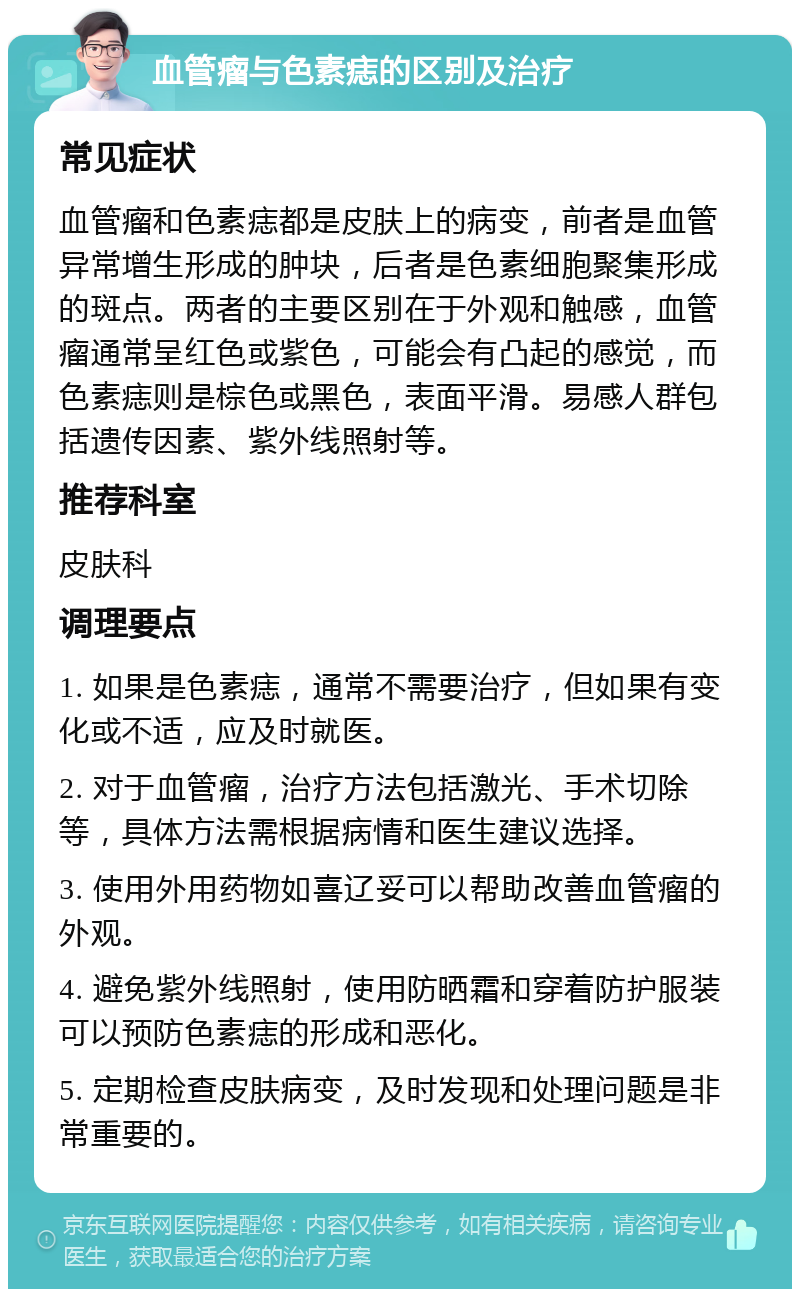 血管瘤与色素痣的区别及治疗 常见症状 血管瘤和色素痣都是皮肤上的病变，前者是血管异常增生形成的肿块，后者是色素细胞聚集形成的斑点。两者的主要区别在于外观和触感，血管瘤通常呈红色或紫色，可能会有凸起的感觉，而色素痣则是棕色或黑色，表面平滑。易感人群包括遗传因素、紫外线照射等。 推荐科室 皮肤科 调理要点 1. 如果是色素痣，通常不需要治疗，但如果有变化或不适，应及时就医。 2. 对于血管瘤，治疗方法包括激光、手术切除等，具体方法需根据病情和医生建议选择。 3. 使用外用药物如喜辽妥可以帮助改善血管瘤的外观。 4. 避免紫外线照射，使用防晒霜和穿着防护服装可以预防色素痣的形成和恶化。 5. 定期检查皮肤病变，及时发现和处理问题是非常重要的。