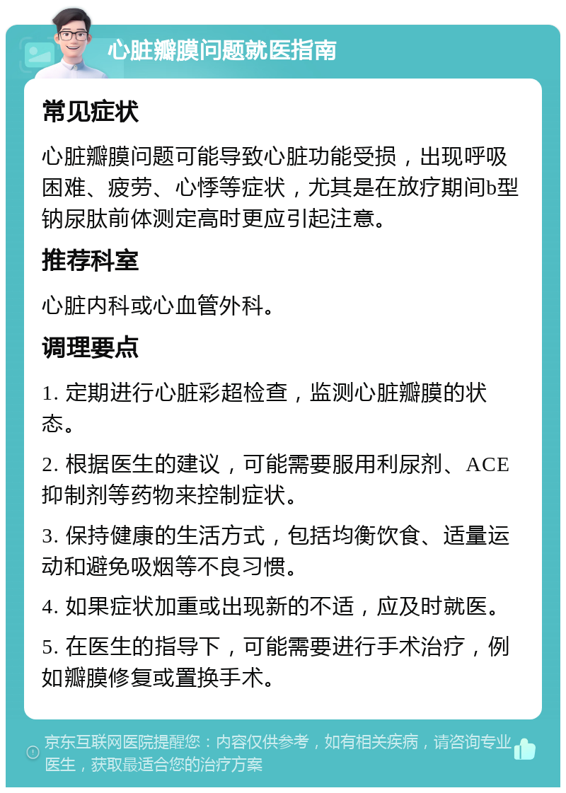 心脏瓣膜问题就医指南 常见症状 心脏瓣膜问题可能导致心脏功能受损，出现呼吸困难、疲劳、心悸等症状，尤其是在放疗期间b型钠尿肽前体测定高时更应引起注意。 推荐科室 心脏内科或心血管外科。 调理要点 1. 定期进行心脏彩超检查，监测心脏瓣膜的状态。 2. 根据医生的建议，可能需要服用利尿剂、ACE抑制剂等药物来控制症状。 3. 保持健康的生活方式，包括均衡饮食、适量运动和避免吸烟等不良习惯。 4. 如果症状加重或出现新的不适，应及时就医。 5. 在医生的指导下，可能需要进行手术治疗，例如瓣膜修复或置换手术。