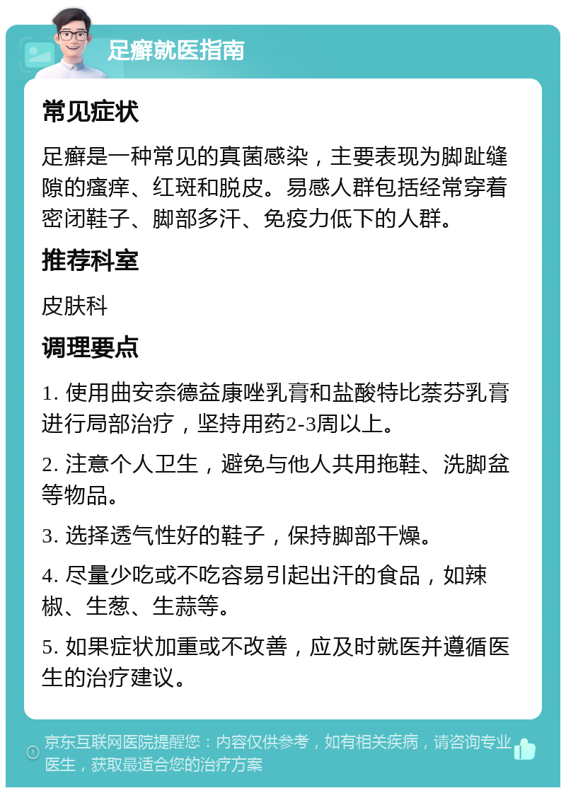 足癣就医指南 常见症状 足癣是一种常见的真菌感染，主要表现为脚趾缝隙的瘙痒、红斑和脱皮。易感人群包括经常穿着密闭鞋子、脚部多汗、免疫力低下的人群。 推荐科室 皮肤科 调理要点 1. 使用曲安奈德益康唑乳膏和盐酸特比萘芬乳膏进行局部治疗，坚持用药2-3周以上。 2. 注意个人卫生，避免与他人共用拖鞋、洗脚盆等物品。 3. 选择透气性好的鞋子，保持脚部干燥。 4. 尽量少吃或不吃容易引起出汗的食品，如辣椒、生葱、生蒜等。 5. 如果症状加重或不改善，应及时就医并遵循医生的治疗建议。