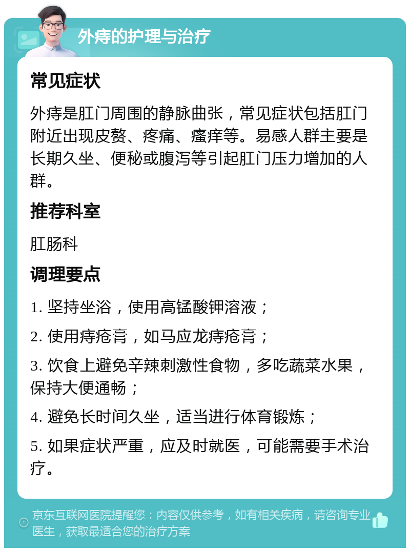 外痔的护理与治疗 常见症状 外痔是肛门周围的静脉曲张，常见症状包括肛门附近出现皮赘、疼痛、瘙痒等。易感人群主要是长期久坐、便秘或腹泻等引起肛门压力增加的人群。 推荐科室 肛肠科 调理要点 1. 坚持坐浴，使用高锰酸钾溶液； 2. 使用痔疮膏，如马应龙痔疮膏； 3. 饮食上避免辛辣刺激性食物，多吃蔬菜水果，保持大便通畅； 4. 避免长时间久坐，适当进行体育锻炼； 5. 如果症状严重，应及时就医，可能需要手术治疗。