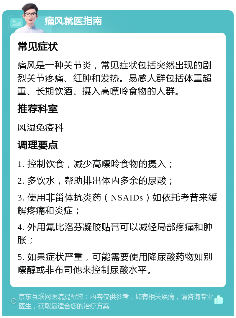 痛风就医指南 常见症状 痛风是一种关节炎，常见症状包括突然出现的剧烈关节疼痛、红肿和发热。易感人群包括体重超重、长期饮酒、摄入高嘌呤食物的人群。 推荐科室 风湿免疫科 调理要点 1. 控制饮食，减少高嘌呤食物的摄入； 2. 多饮水，帮助排出体内多余的尿酸； 3. 使用非甾体抗炎药（NSAIDs）如依托考昔来缓解疼痛和炎症； 4. 外用氟比洛芬凝胶贴膏可以减轻局部疼痛和肿胀； 5. 如果症状严重，可能需要使用降尿酸药物如别嘌醇或非布司他来控制尿酸水平。