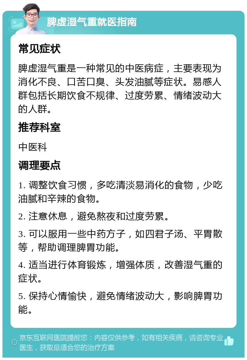 脾虚湿气重就医指南 常见症状 脾虚湿气重是一种常见的中医病症，主要表现为消化不良、口苦口臭、头发油腻等症状。易感人群包括长期饮食不规律、过度劳累、情绪波动大的人群。 推荐科室 中医科 调理要点 1. 调整饮食习惯，多吃清淡易消化的食物，少吃油腻和辛辣的食物。 2. 注意休息，避免熬夜和过度劳累。 3. 可以服用一些中药方子，如四君子汤、平胃散等，帮助调理脾胃功能。 4. 适当进行体育锻炼，增强体质，改善湿气重的症状。 5. 保持心情愉快，避免情绪波动大，影响脾胃功能。