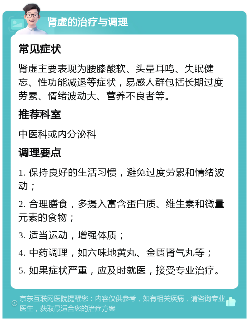 肾虚的治疗与调理 常见症状 肾虚主要表现为腰膝酸软、头晕耳鸣、失眠健忘、性功能减退等症状，易感人群包括长期过度劳累、情绪波动大、营养不良者等。 推荐科室 中医科或内分泌科 调理要点 1. 保持良好的生活习惯，避免过度劳累和情绪波动； 2. 合理膳食，多摄入富含蛋白质、维生素和微量元素的食物； 3. 适当运动，增强体质； 4. 中药调理，如六味地黄丸、金匮肾气丸等； 5. 如果症状严重，应及时就医，接受专业治疗。