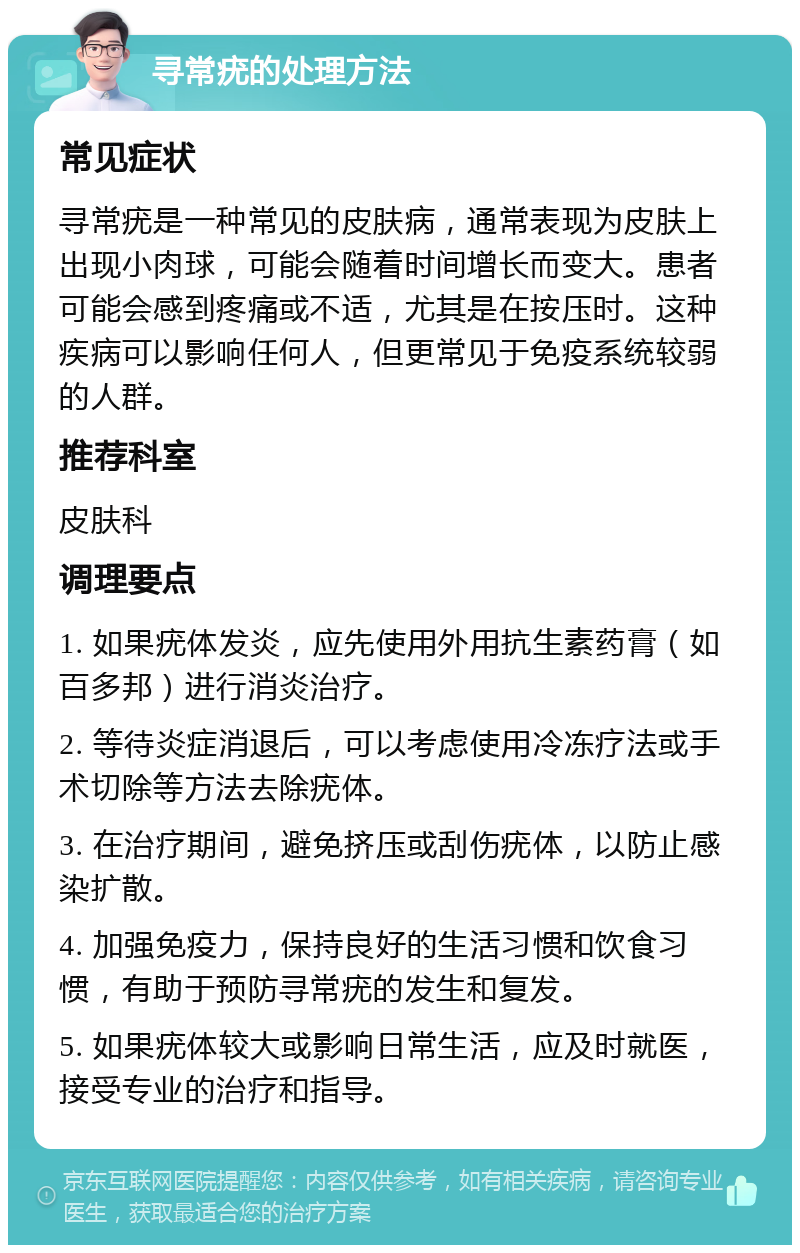 寻常疣的处理方法 常见症状 寻常疣是一种常见的皮肤病，通常表现为皮肤上出现小肉球，可能会随着时间增长而变大。患者可能会感到疼痛或不适，尤其是在按压时。这种疾病可以影响任何人，但更常见于免疫系统较弱的人群。 推荐科室 皮肤科 调理要点 1. 如果疣体发炎，应先使用外用抗生素药膏（如百多邦）进行消炎治疗。 2. 等待炎症消退后，可以考虑使用冷冻疗法或手术切除等方法去除疣体。 3. 在治疗期间，避免挤压或刮伤疣体，以防止感染扩散。 4. 加强免疫力，保持良好的生活习惯和饮食习惯，有助于预防寻常疣的发生和复发。 5. 如果疣体较大或影响日常生活，应及时就医，接受专业的治疗和指导。