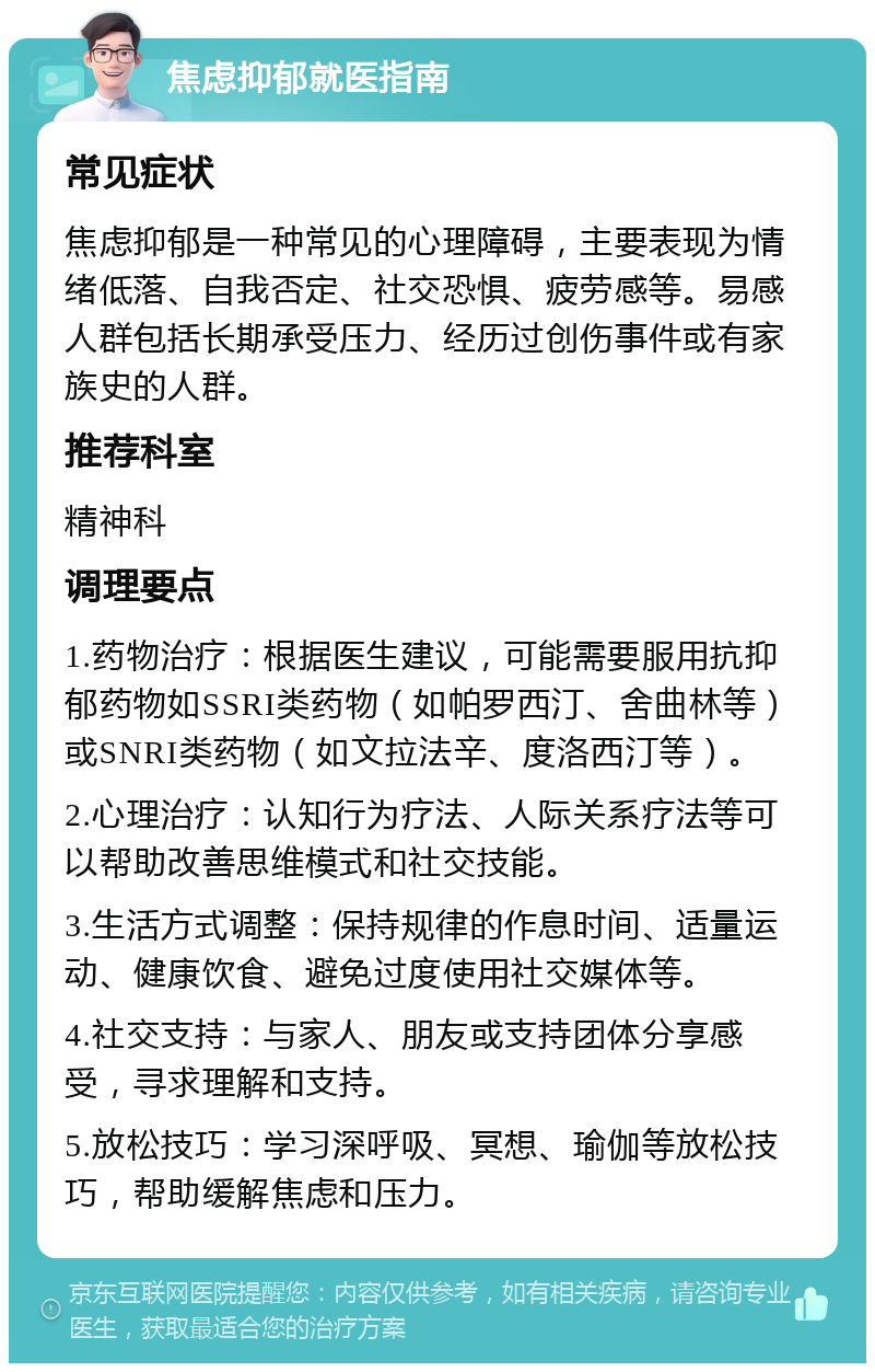 焦虑抑郁就医指南 常见症状 焦虑抑郁是一种常见的心理障碍，主要表现为情绪低落、自我否定、社交恐惧、疲劳感等。易感人群包括长期承受压力、经历过创伤事件或有家族史的人群。 推荐科室 精神科 调理要点 1.药物治疗：根据医生建议，可能需要服用抗抑郁药物如SSRI类药物（如帕罗西汀、舍曲林等）或SNRI类药物（如文拉法辛、度洛西汀等）。 2.心理治疗：认知行为疗法、人际关系疗法等可以帮助改善思维模式和社交技能。 3.生活方式调整：保持规律的作息时间、适量运动、健康饮食、避免过度使用社交媒体等。 4.社交支持：与家人、朋友或支持团体分享感受，寻求理解和支持。 5.放松技巧：学习深呼吸、冥想、瑜伽等放松技巧，帮助缓解焦虑和压力。