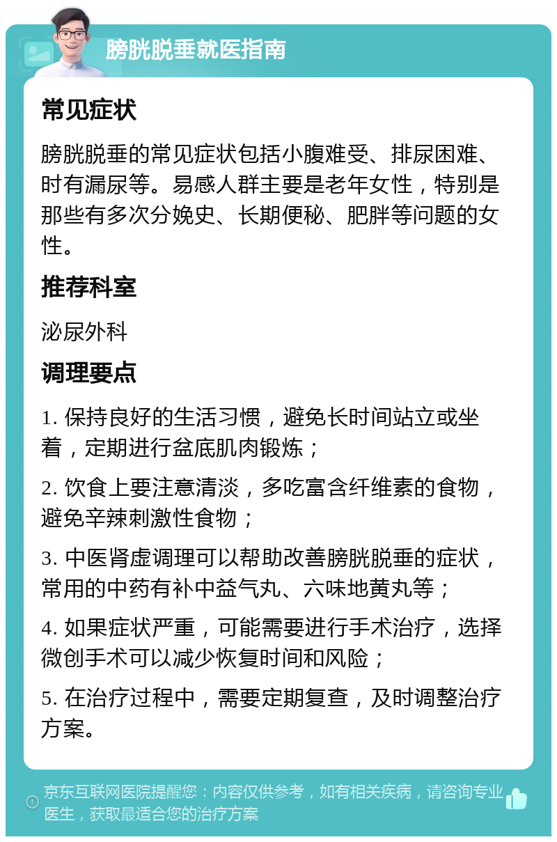 膀胱脱垂就医指南 常见症状 膀胱脱垂的常见症状包括小腹难受、排尿困难、时有漏尿等。易感人群主要是老年女性，特别是那些有多次分娩史、长期便秘、肥胖等问题的女性。 推荐科室 泌尿外科 调理要点 1. 保持良好的生活习惯，避免长时间站立或坐着，定期进行盆底肌肉锻炼； 2. 饮食上要注意清淡，多吃富含纤维素的食物，避免辛辣刺激性食物； 3. 中医肾虚调理可以帮助改善膀胱脱垂的症状，常用的中药有补中益气丸、六味地黄丸等； 4. 如果症状严重，可能需要进行手术治疗，选择微创手术可以减少恢复时间和风险； 5. 在治疗过程中，需要定期复查，及时调整治疗方案。