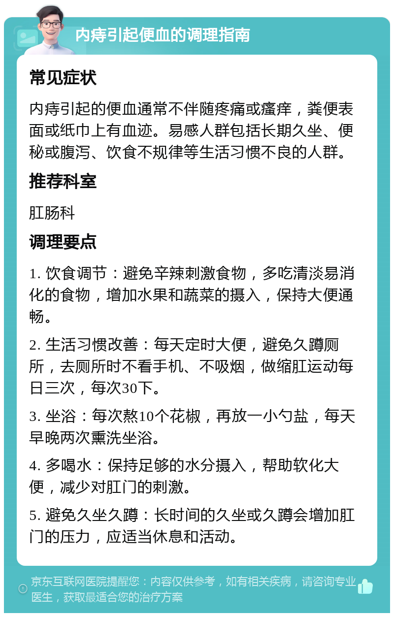 内痔引起便血的调理指南 常见症状 内痔引起的便血通常不伴随疼痛或瘙痒，粪便表面或纸巾上有血迹。易感人群包括长期久坐、便秘或腹泻、饮食不规律等生活习惯不良的人群。 推荐科室 肛肠科 调理要点 1. 饮食调节：避免辛辣刺激食物，多吃清淡易消化的食物，增加水果和蔬菜的摄入，保持大便通畅。 2. 生活习惯改善：每天定时大便，避免久蹲厕所，去厕所时不看手机、不吸烟，做缩肛运动每日三次，每次30下。 3. 坐浴：每次熬10个花椒，再放一小勺盐，每天早晚两次熏洗坐浴。 4. 多喝水：保持足够的水分摄入，帮助软化大便，减少对肛门的刺激。 5. 避免久坐久蹲：长时间的久坐或久蹲会增加肛门的压力，应适当休息和活动。