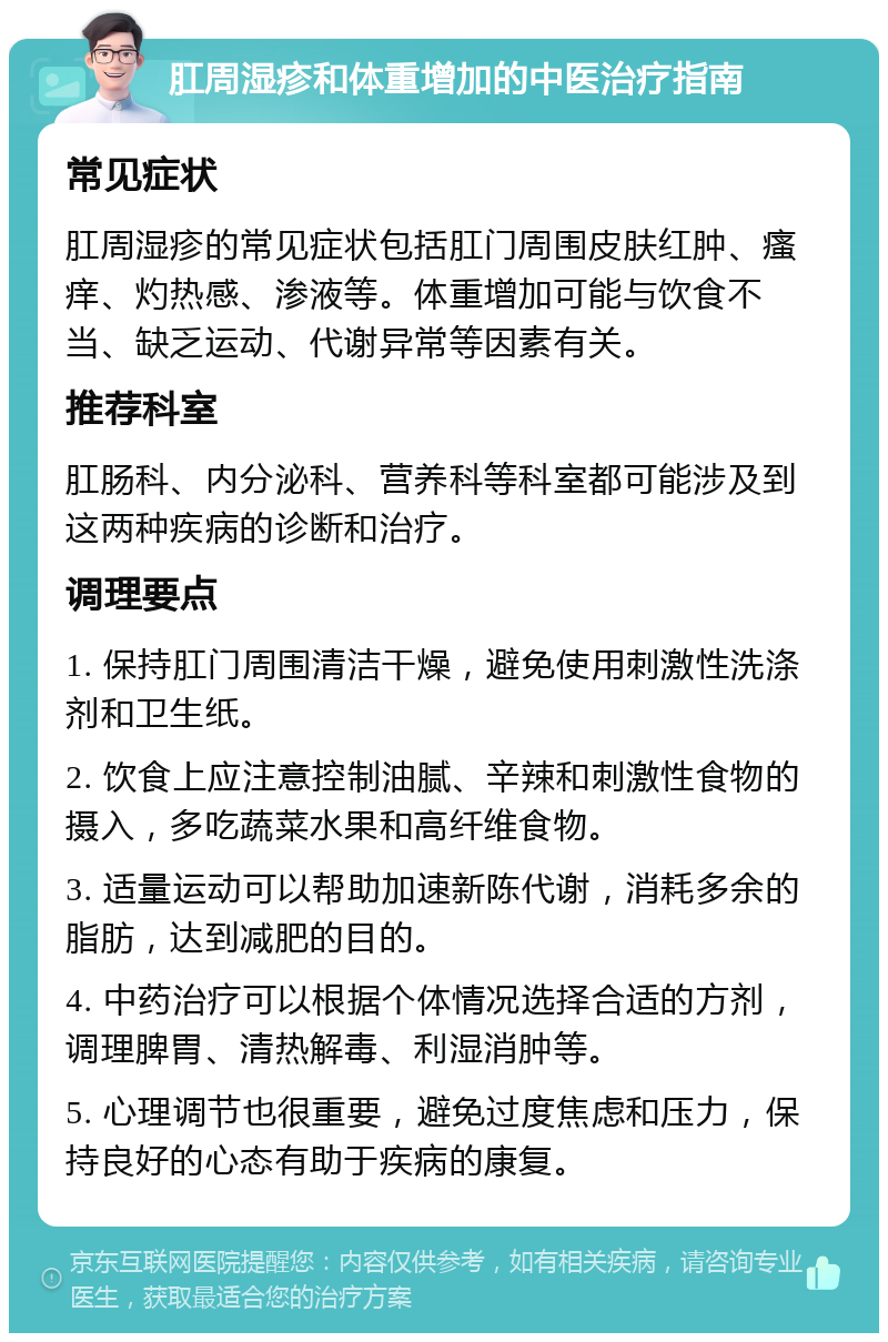 肛周湿疹和体重增加的中医治疗指南 常见症状 肛周湿疹的常见症状包括肛门周围皮肤红肿、瘙痒、灼热感、渗液等。体重增加可能与饮食不当、缺乏运动、代谢异常等因素有关。 推荐科室 肛肠科、内分泌科、营养科等科室都可能涉及到这两种疾病的诊断和治疗。 调理要点 1. 保持肛门周围清洁干燥，避免使用刺激性洗涤剂和卫生纸。 2. 饮食上应注意控制油腻、辛辣和刺激性食物的摄入，多吃蔬菜水果和高纤维食物。 3. 适量运动可以帮助加速新陈代谢，消耗多余的脂肪，达到减肥的目的。 4. 中药治疗可以根据个体情况选择合适的方剂，调理脾胃、清热解毒、利湿消肿等。 5. 心理调节也很重要，避免过度焦虑和压力，保持良好的心态有助于疾病的康复。