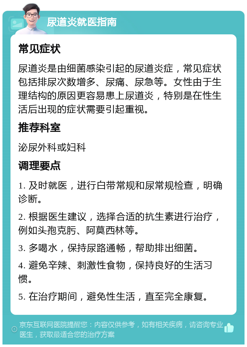 尿道炎就医指南 常见症状 尿道炎是由细菌感染引起的尿道炎症，常见症状包括排尿次数增多、尿痛、尿急等。女性由于生理结构的原因更容易患上尿道炎，特别是在性生活后出现的症状需要引起重视。 推荐科室 泌尿外科或妇科 调理要点 1. 及时就医，进行白带常规和尿常规检查，明确诊断。 2. 根据医生建议，选择合适的抗生素进行治疗，例如头孢克肟、阿莫西林等。 3. 多喝水，保持尿路通畅，帮助排出细菌。 4. 避免辛辣、刺激性食物，保持良好的生活习惯。 5. 在治疗期间，避免性生活，直至完全康复。