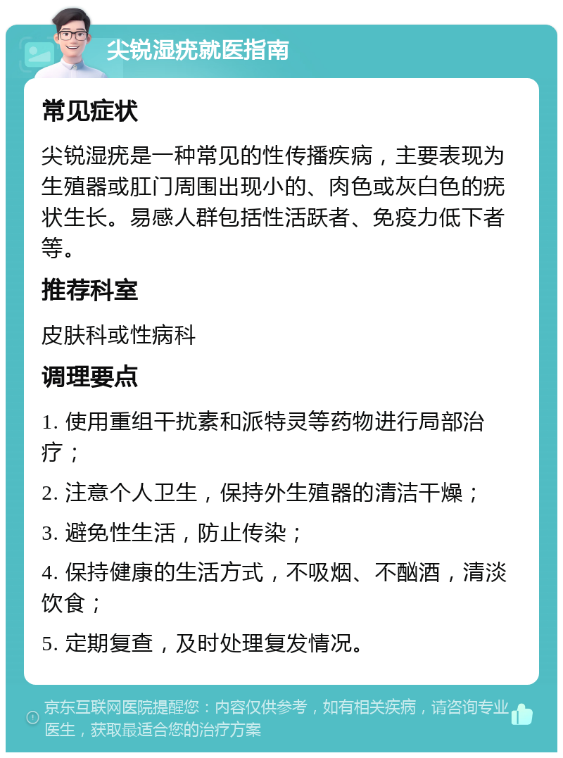 尖锐湿疣就医指南 常见症状 尖锐湿疣是一种常见的性传播疾病，主要表现为生殖器或肛门周围出现小的、肉色或灰白色的疣状生长。易感人群包括性活跃者、免疫力低下者等。 推荐科室 皮肤科或性病科 调理要点 1. 使用重组干扰素和派特灵等药物进行局部治疗； 2. 注意个人卫生，保持外生殖器的清洁干燥； 3. 避免性生活，防止传染； 4. 保持健康的生活方式，不吸烟、不酗酒，清淡饮食； 5. 定期复查，及时处理复发情况。