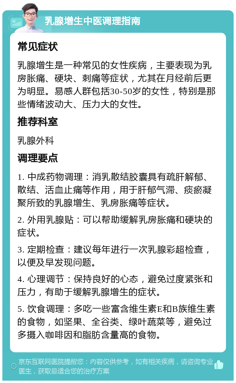 乳腺增生中医调理指南 常见症状 乳腺增生是一种常见的女性疾病，主要表现为乳房胀痛、硬块、刺痛等症状，尤其在月经前后更为明显。易感人群包括30-50岁的女性，特别是那些情绪波动大、压力大的女性。 推荐科室 乳腺外科 调理要点 1. 中成药物调理：消乳散结胶囊具有疏肝解郁、散结、活血止痛等作用，用于肝郁气滞、痰瘀凝聚所致的乳腺增生、乳房胀痛等症状。 2. 外用乳腺贴：可以帮助缓解乳房胀痛和硬块的症状。 3. 定期检查：建议每年进行一次乳腺彩超检查，以便及早发现问题。 4. 心理调节：保持良好的心态，避免过度紧张和压力，有助于缓解乳腺增生的症状。 5. 饮食调理：多吃一些富含维生素E和B族维生素的食物，如坚果、全谷类、绿叶蔬菜等，避免过多摄入咖啡因和脂肪含量高的食物。