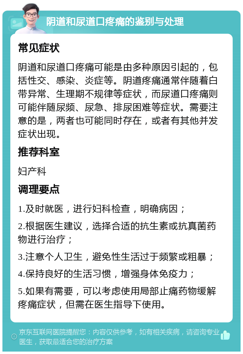 阴道和尿道口疼痛的鉴别与处理 常见症状 阴道和尿道口疼痛可能是由多种原因引起的，包括性交、感染、炎症等。阴道疼痛通常伴随着白带异常、生理期不规律等症状，而尿道口疼痛则可能伴随尿频、尿急、排尿困难等症状。需要注意的是，两者也可能同时存在，或者有其他并发症状出现。 推荐科室 妇产科 调理要点 1.及时就医，进行妇科检查，明确病因； 2.根据医生建议，选择合适的抗生素或抗真菌药物进行治疗； 3.注意个人卫生，避免性生活过于频繁或粗暴； 4.保持良好的生活习惯，增强身体免疫力； 5.如果有需要，可以考虑使用局部止痛药物缓解疼痛症状，但需在医生指导下使用。