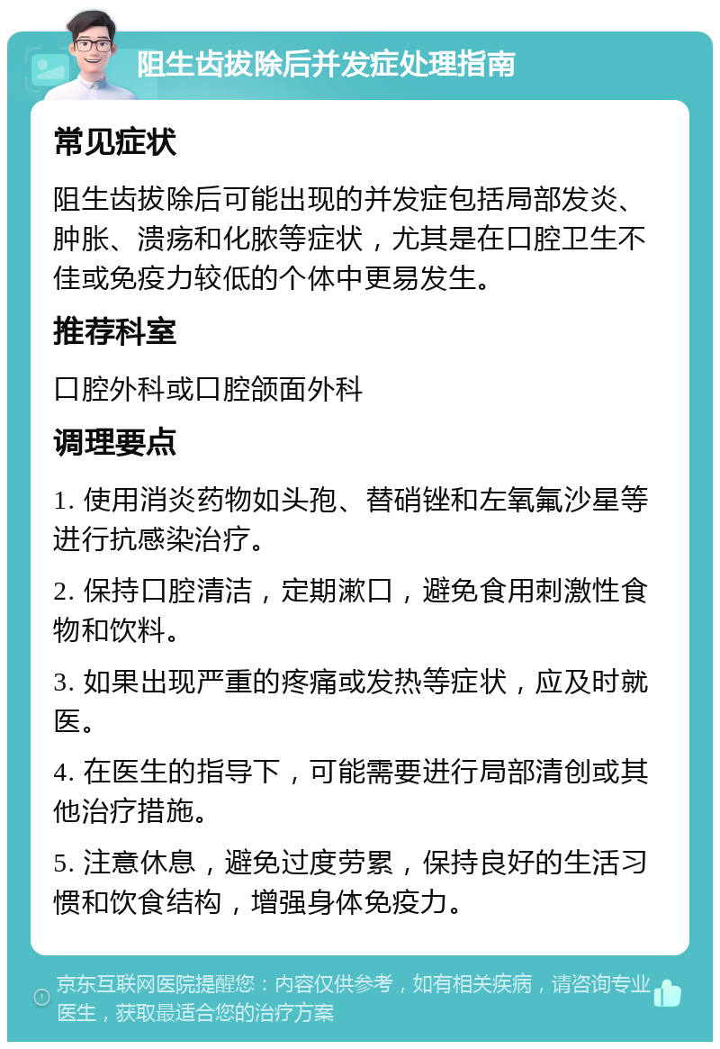 阻生齿拔除后并发症处理指南 常见症状 阻生齿拔除后可能出现的并发症包括局部发炎、肿胀、溃疡和化脓等症状，尤其是在口腔卫生不佳或免疫力较低的个体中更易发生。 推荐科室 口腔外科或口腔颌面外科 调理要点 1. 使用消炎药物如头孢、替硝锉和左氧氟沙星等进行抗感染治疗。 2. 保持口腔清洁，定期漱口，避免食用刺激性食物和饮料。 3. 如果出现严重的疼痛或发热等症状，应及时就医。 4. 在医生的指导下，可能需要进行局部清创或其他治疗措施。 5. 注意休息，避免过度劳累，保持良好的生活习惯和饮食结构，增强身体免疫力。