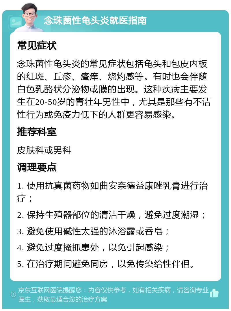 念珠菌性龟头炎就医指南 常见症状 念珠菌性龟头炎的常见症状包括龟头和包皮内板的红斑、丘疹、瘙痒、烧灼感等。有时也会伴随白色乳酪状分泌物或膜的出现。这种疾病主要发生在20-50岁的青壮年男性中，尤其是那些有不洁性行为或免疫力低下的人群更容易感染。 推荐科室 皮肤科或男科 调理要点 1. 使用抗真菌药物如曲安奈德益康唑乳膏进行治疗； 2. 保持生殖器部位的清洁干燥，避免过度潮湿； 3. 避免使用碱性太强的沐浴露或香皂； 4. 避免过度搔抓患处，以免引起感染； 5. 在治疗期间避免同房，以免传染给性伴侣。