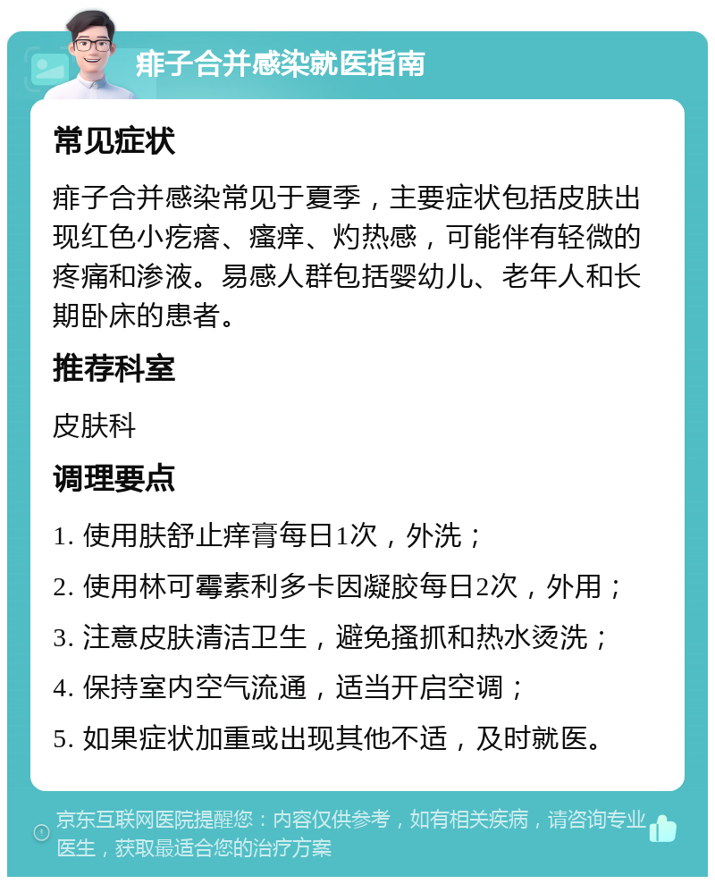 痱子合并感染就医指南 常见症状 痱子合并感染常见于夏季，主要症状包括皮肤出现红色小疙瘩、瘙痒、灼热感，可能伴有轻微的疼痛和渗液。易感人群包括婴幼儿、老年人和长期卧床的患者。 推荐科室 皮肤科 调理要点 1. 使用肤舒止痒膏每日1次，外洗； 2. 使用林可霉素利多卡因凝胶每日2次，外用； 3. 注意皮肤清洁卫生，避免搔抓和热水烫洗； 4. 保持室内空气流通，适当开启空调； 5. 如果症状加重或出现其他不适，及时就医。