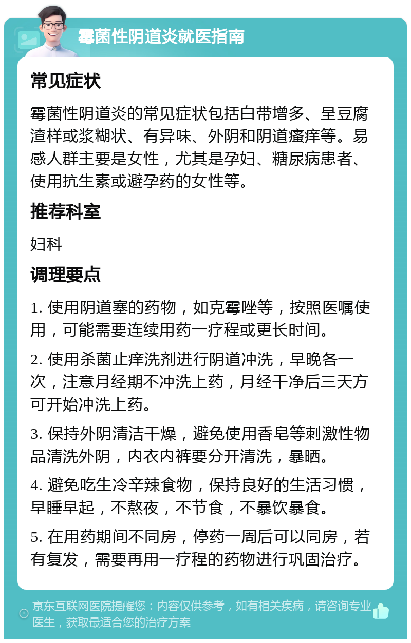 霉菌性阴道炎就医指南 常见症状 霉菌性阴道炎的常见症状包括白带增多、呈豆腐渣样或浆糊状、有异味、外阴和阴道瘙痒等。易感人群主要是女性，尤其是孕妇、糖尿病患者、使用抗生素或避孕药的女性等。 推荐科室 妇科 调理要点 1. 使用阴道塞的药物，如克霉唑等，按照医嘱使用，可能需要连续用药一疗程或更长时间。 2. 使用杀菌止痒洗剂进行阴道冲洗，早晚各一次，注意月经期不冲洗上药，月经干净后三天方可开始冲洗上药。 3. 保持外阴清洁干燥，避免使用香皂等刺激性物品清洗外阴，内衣内裤要分开清洗，暴晒。 4. 避免吃生冷辛辣食物，保持良好的生活习惯，早睡早起，不熬夜，不节食，不暴饮暴食。 5. 在用药期间不同房，停药一周后可以同房，若有复发，需要再用一疗程的药物进行巩固治疗。