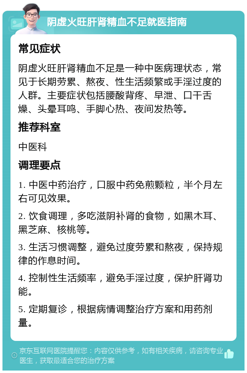 阴虚火旺肝肾精血不足就医指南 常见症状 阴虚火旺肝肾精血不足是一种中医病理状态，常见于长期劳累、熬夜、性生活频繁或手淫过度的人群。主要症状包括腰酸背疼、早泄、口干舌燥、头晕耳鸣、手脚心热、夜间发热等。 推荐科室 中医科 调理要点 1. 中医中药治疗，口服中药免煎颗粒，半个月左右可见效果。 2. 饮食调理，多吃滋阴补肾的食物，如黑木耳、黑芝麻、核桃等。 3. 生活习惯调整，避免过度劳累和熬夜，保持规律的作息时间。 4. 控制性生活频率，避免手淫过度，保护肝肾功能。 5. 定期复诊，根据病情调整治疗方案和用药剂量。