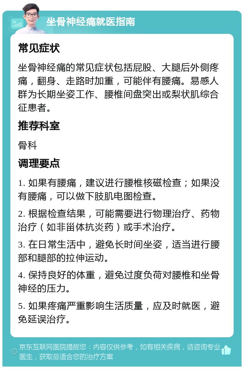 坐骨神经痛就医指南 常见症状 坐骨神经痛的常见症状包括屁股、大腿后外侧疼痛，翻身、走路时加重，可能伴有腰痛。易感人群为长期坐姿工作、腰椎间盘突出或梨状肌综合征患者。 推荐科室 骨科 调理要点 1. 如果有腰痛，建议进行腰椎核磁检查；如果没有腰痛，可以做下肢肌电图检查。 2. 根据检查结果，可能需要进行物理治疗、药物治疗（如非甾体抗炎药）或手术治疗。 3. 在日常生活中，避免长时间坐姿，适当进行腰部和腿部的拉伸运动。 4. 保持良好的体重，避免过度负荷对腰椎和坐骨神经的压力。 5. 如果疼痛严重影响生活质量，应及时就医，避免延误治疗。