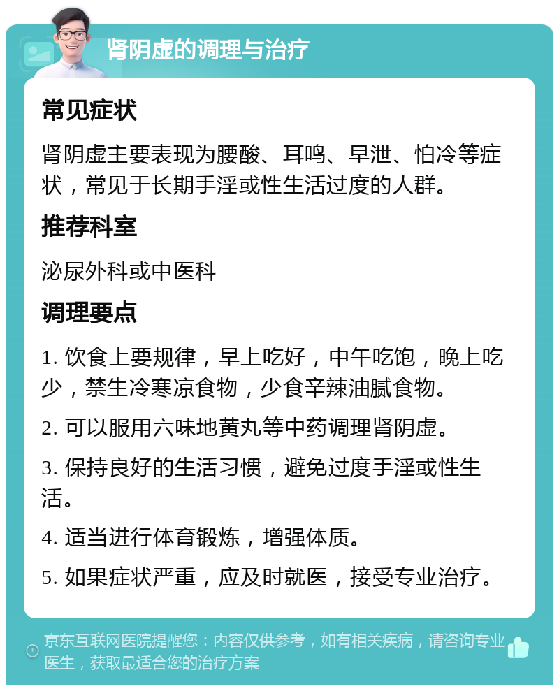 肾阴虚的调理与治疗 常见症状 肾阴虚主要表现为腰酸、耳鸣、早泄、怕冷等症状，常见于长期手淫或性生活过度的人群。 推荐科室 泌尿外科或中医科 调理要点 1. 饮食上要规律，早上吃好，中午吃饱，晚上吃少，禁生冷寒凉食物，少食辛辣油腻食物。 2. 可以服用六味地黄丸等中药调理肾阴虚。 3. 保持良好的生活习惯，避免过度手淫或性生活。 4. 适当进行体育锻炼，增强体质。 5. 如果症状严重，应及时就医，接受专业治疗。